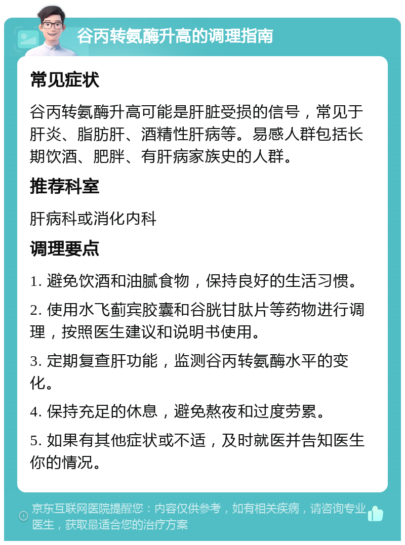 谷丙转氨酶升高的调理指南 常见症状 谷丙转氨酶升高可能是肝脏受损的信号，常见于肝炎、脂肪肝、酒精性肝病等。易感人群包括长期饮酒、肥胖、有肝病家族史的人群。 推荐科室 肝病科或消化内科 调理要点 1. 避免饮酒和油腻食物，保持良好的生活习惯。 2. 使用水飞蓟宾胶囊和谷胱甘肽片等药物进行调理，按照医生建议和说明书使用。 3. 定期复查肝功能，监测谷丙转氨酶水平的变化。 4. 保持充足的休息，避免熬夜和过度劳累。 5. 如果有其他症状或不适，及时就医并告知医生你的情况。