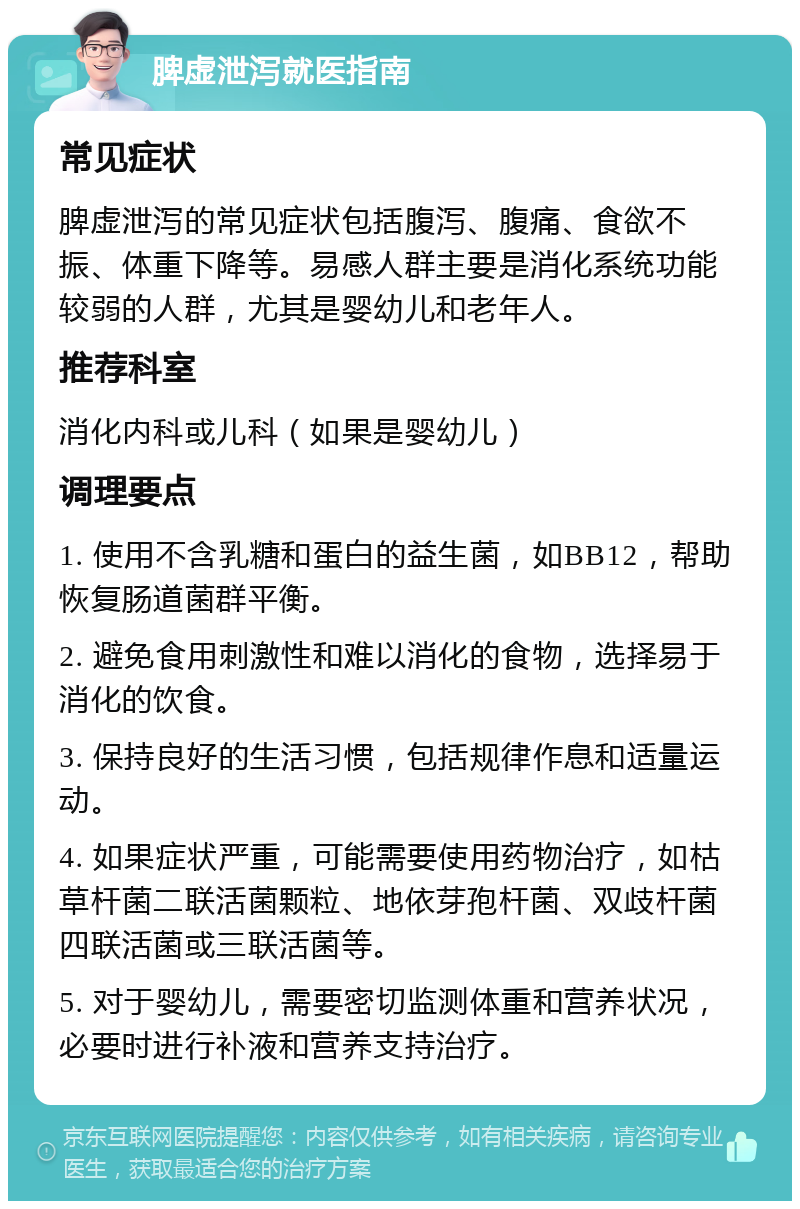 脾虚泄泻就医指南 常见症状 脾虚泄泻的常见症状包括腹泻、腹痛、食欲不振、体重下降等。易感人群主要是消化系统功能较弱的人群，尤其是婴幼儿和老年人。 推荐科室 消化内科或儿科（如果是婴幼儿） 调理要点 1. 使用不含乳糖和蛋白的益生菌，如BB12，帮助恢复肠道菌群平衡。 2. 避免食用刺激性和难以消化的食物，选择易于消化的饮食。 3. 保持良好的生活习惯，包括规律作息和适量运动。 4. 如果症状严重，可能需要使用药物治疗，如枯草杆菌二联活菌颗粒、地依芽孢杆菌、双歧杆菌四联活菌或三联活菌等。 5. 对于婴幼儿，需要密切监测体重和营养状况，必要时进行补液和营养支持治疗。