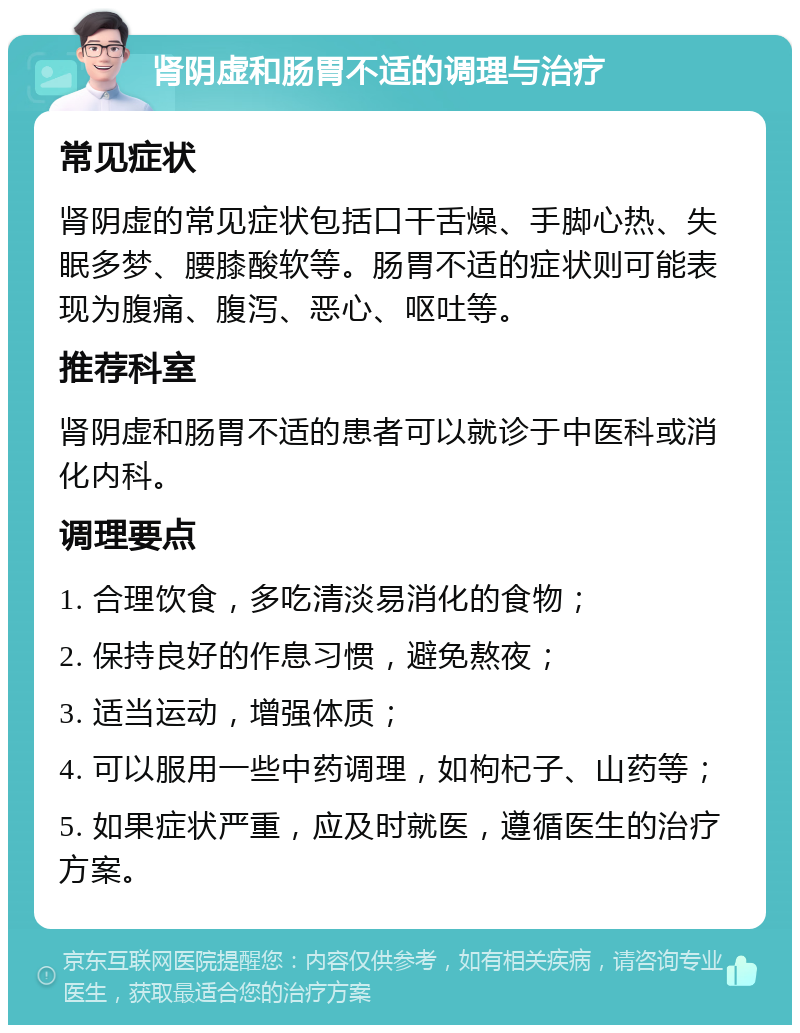 肾阴虚和肠胃不适的调理与治疗 常见症状 肾阴虚的常见症状包括口干舌燥、手脚心热、失眠多梦、腰膝酸软等。肠胃不适的症状则可能表现为腹痛、腹泻、恶心、呕吐等。 推荐科室 肾阴虚和肠胃不适的患者可以就诊于中医科或消化内科。 调理要点 1. 合理饮食，多吃清淡易消化的食物； 2. 保持良好的作息习惯，避免熬夜； 3. 适当运动，增强体质； 4. 可以服用一些中药调理，如枸杞子、山药等； 5. 如果症状严重，应及时就医，遵循医生的治疗方案。