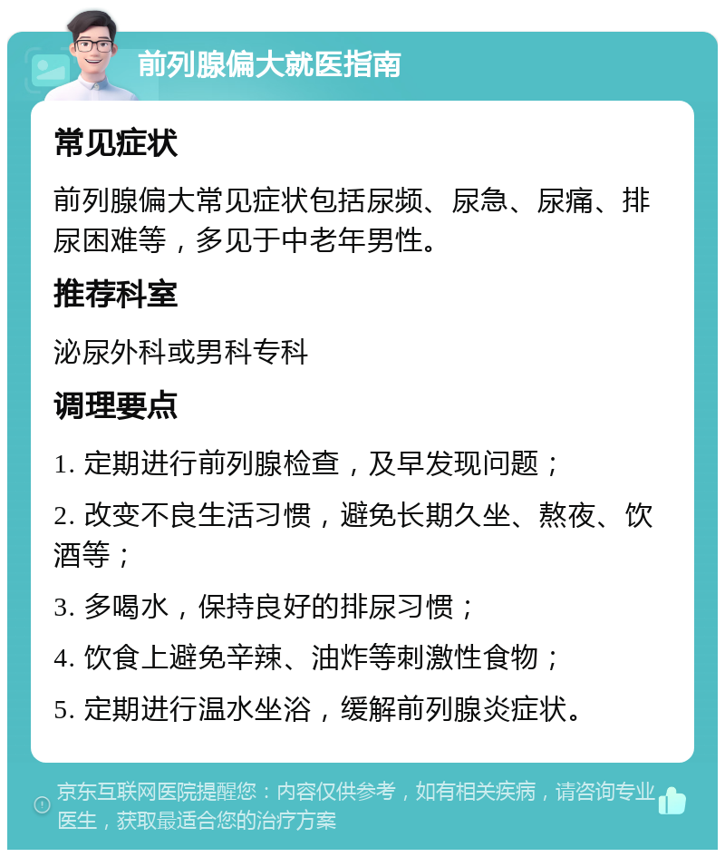 前列腺偏大就医指南 常见症状 前列腺偏大常见症状包括尿频、尿急、尿痛、排尿困难等，多见于中老年男性。 推荐科室 泌尿外科或男科专科 调理要点 1. 定期进行前列腺检查，及早发现问题； 2. 改变不良生活习惯，避免长期久坐、熬夜、饮酒等； 3. 多喝水，保持良好的排尿习惯； 4. 饮食上避免辛辣、油炸等刺激性食物； 5. 定期进行温水坐浴，缓解前列腺炎症状。