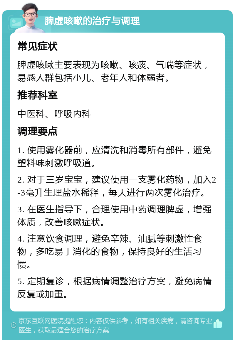 脾虚咳嗽的治疗与调理 常见症状 脾虚咳嗽主要表现为咳嗽、咳痰、气喘等症状，易感人群包括小儿、老年人和体弱者。 推荐科室 中医科、呼吸内科 调理要点 1. 使用雾化器前，应清洗和消毒所有部件，避免塑料味刺激呼吸道。 2. 对于三岁宝宝，建议使用一支雾化药物，加入2-3毫升生理盐水稀释，每天进行两次雾化治疗。 3. 在医生指导下，合理使用中药调理脾虚，增强体质，改善咳嗽症状。 4. 注意饮食调理，避免辛辣、油腻等刺激性食物，多吃易于消化的食物，保持良好的生活习惯。 5. 定期复诊，根据病情调整治疗方案，避免病情反复或加重。