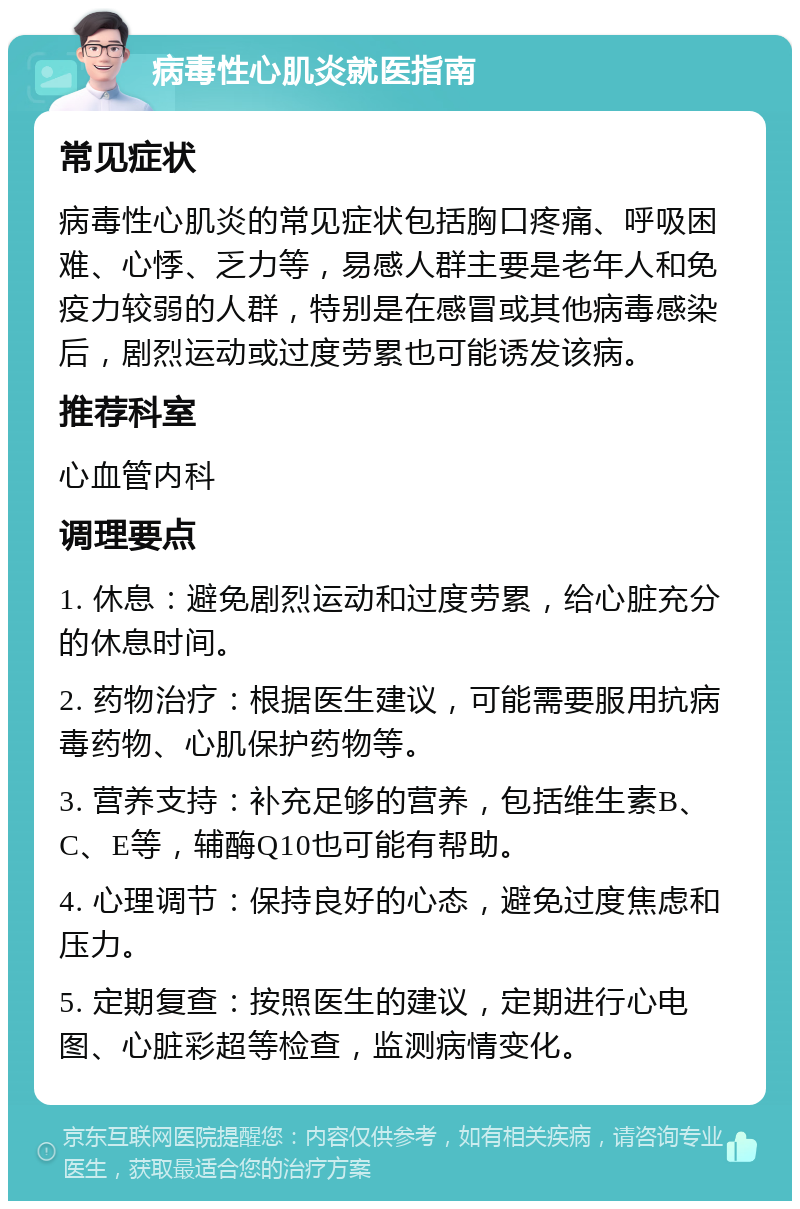 病毒性心肌炎就医指南 常见症状 病毒性心肌炎的常见症状包括胸口疼痛、呼吸困难、心悸、乏力等，易感人群主要是老年人和免疫力较弱的人群，特别是在感冒或其他病毒感染后，剧烈运动或过度劳累也可能诱发该病。 推荐科室 心血管内科 调理要点 1. 休息：避免剧烈运动和过度劳累，给心脏充分的休息时间。 2. 药物治疗：根据医生建议，可能需要服用抗病毒药物、心肌保护药物等。 3. 营养支持：补充足够的营养，包括维生素B、C、E等，辅酶Q10也可能有帮助。 4. 心理调节：保持良好的心态，避免过度焦虑和压力。 5. 定期复查：按照医生的建议，定期进行心电图、心脏彩超等检查，监测病情变化。