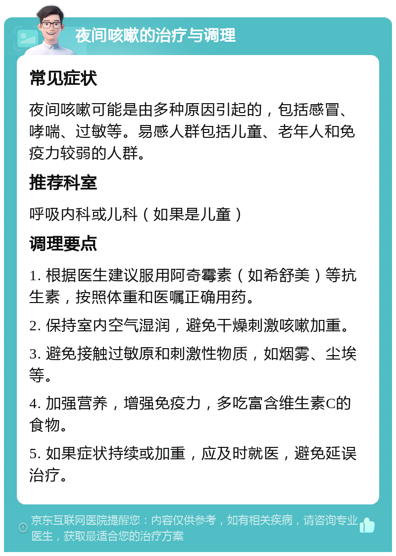 夜间咳嗽的治疗与调理 常见症状 夜间咳嗽可能是由多种原因引起的，包括感冒、哮喘、过敏等。易感人群包括儿童、老年人和免疫力较弱的人群。 推荐科室 呼吸内科或儿科（如果是儿童） 调理要点 1. 根据医生建议服用阿奇霉素（如希舒美）等抗生素，按照体重和医嘱正确用药。 2. 保持室内空气湿润，避免干燥刺激咳嗽加重。 3. 避免接触过敏原和刺激性物质，如烟雾、尘埃等。 4. 加强营养，增强免疫力，多吃富含维生素C的食物。 5. 如果症状持续或加重，应及时就医，避免延误治疗。