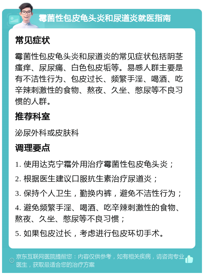 霉菌性包皮龟头炎和尿道炎就医指南 常见症状 霉菌性包皮龟头炎和尿道炎的常见症状包括阴茎瘙痒、尿尿痛、白色包皮垢等。易感人群主要是有不洁性行为、包皮过长、频繁手淫、喝酒、吃辛辣刺激性的食物、熬夜、久坐、憋尿等不良习惯的人群。 推荐科室 泌尿外科或皮肤科 调理要点 1. 使用达克宁霜外用治疗霉菌性包皮龟头炎； 2. 根据医生建议口服抗生素治疗尿道炎； 3. 保持个人卫生，勤换内裤，避免不洁性行为； 4. 避免频繁手淫、喝酒、吃辛辣刺激性的食物、熬夜、久坐、憋尿等不良习惯； 5. 如果包皮过长，考虑进行包皮环切手术。