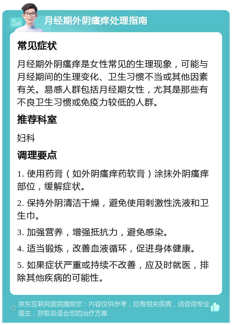 月经期外阴瘙痒处理指南 常见症状 月经期外阴瘙痒是女性常见的生理现象，可能与月经期间的生理变化、卫生习惯不当或其他因素有关。易感人群包括月经期女性，尤其是那些有不良卫生习惯或免疫力较低的人群。 推荐科室 妇科 调理要点 1. 使用药膏（如外阴瘙痒药软膏）涂抹外阴瘙痒部位，缓解症状。 2. 保持外阴清洁干燥，避免使用刺激性洗液和卫生巾。 3. 加强营养，增强抵抗力，避免感染。 4. 适当锻炼，改善血液循环，促进身体健康。 5. 如果症状严重或持续不改善，应及时就医，排除其他疾病的可能性。