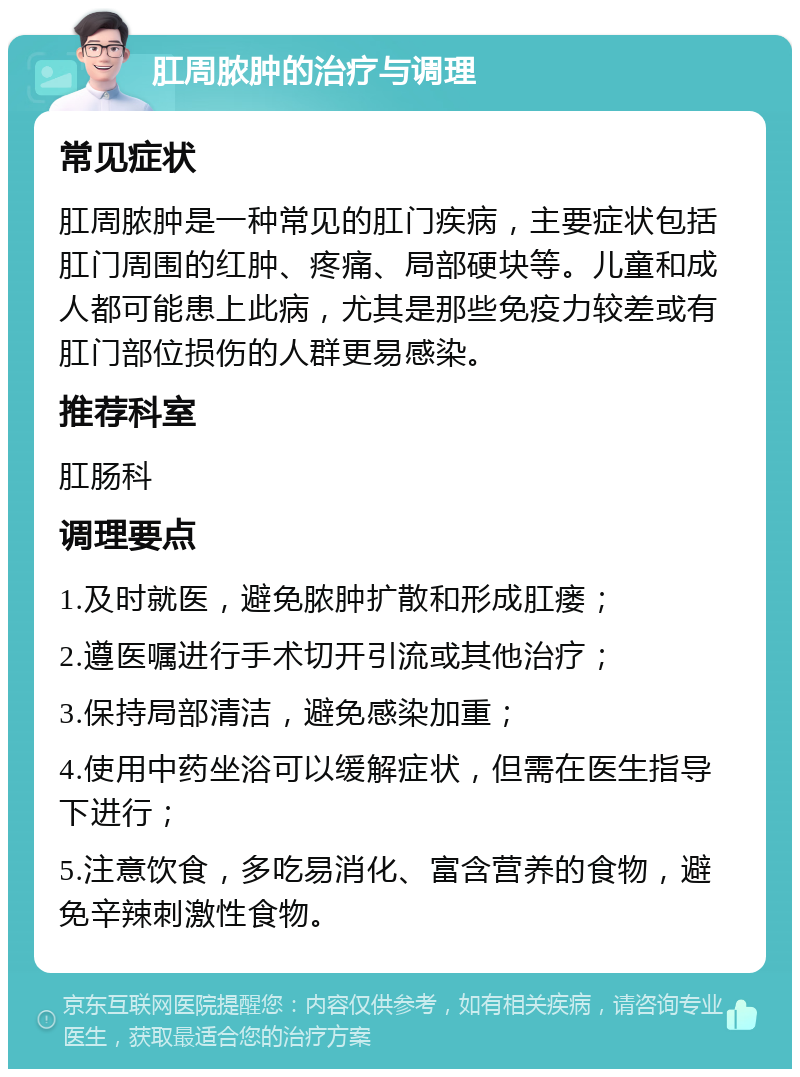 肛周脓肿的治疗与调理 常见症状 肛周脓肿是一种常见的肛门疾病，主要症状包括肛门周围的红肿、疼痛、局部硬块等。儿童和成人都可能患上此病，尤其是那些免疫力较差或有肛门部位损伤的人群更易感染。 推荐科室 肛肠科 调理要点 1.及时就医，避免脓肿扩散和形成肛瘘； 2.遵医嘱进行手术切开引流或其他治疗； 3.保持局部清洁，避免感染加重； 4.使用中药坐浴可以缓解症状，但需在医生指导下进行； 5.注意饮食，多吃易消化、富含营养的食物，避免辛辣刺激性食物。