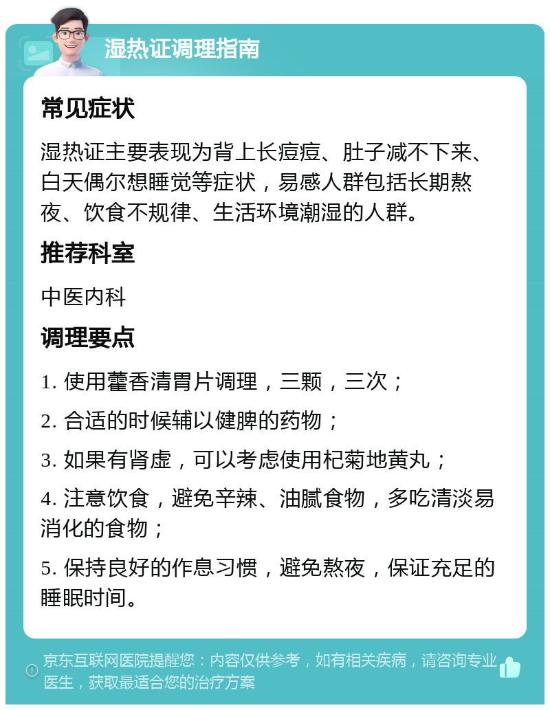 湿热证调理指南 常见症状 湿热证主要表现为背上长痘痘、肚子减不下来、白天偶尔想睡觉等症状，易感人群包括长期熬夜、饮食不规律、生活环境潮湿的人群。 推荐科室 中医内科 调理要点 1. 使用藿香清胃片调理，三颗，三次； 2. 合适的时候辅以健脾的药物； 3. 如果有肾虚，可以考虑使用杞菊地黄丸； 4. 注意饮食，避免辛辣、油腻食物，多吃清淡易消化的食物； 5. 保持良好的作息习惯，避免熬夜，保证充足的睡眠时间。