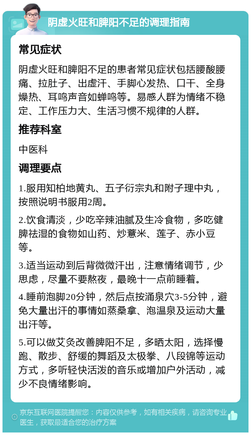 阴虚火旺和脾阳不足的调理指南 常见症状 阴虚火旺和脾阳不足的患者常见症状包括腰酸腰痛、拉肚子、出虚汗、手脚心发热、口干、全身燥热、耳鸣声音如蝉鸣等。易感人群为情绪不稳定、工作压力大、生活习惯不规律的人群。 推荐科室 中医科 调理要点 1.服用知柏地黄丸、五子衍宗丸和附子理中丸，按照说明书服用2周。 2.饮食清淡，少吃辛辣油腻及生冷食物，多吃健脾祛湿的食物如山药、炒薏米、莲子、赤小豆等。 3.适当运动到后背微微汗出，注意情绪调节，少思虑，尽量不要熬夜，最晚十一点前睡着。 4.睡前泡脚20分钟，然后点按涌泉穴3-5分钟，避免大量出汗的事情如蒸桑拿、泡温泉及运动大量出汗等。 5.可以做艾灸改善脾阳不足，多晒太阳，选择慢跑、散步、舒缓的舞蹈及太极拳、八段锦等运动方式，多听轻快活泼的音乐或增加户外活动，减少不良情绪影响。