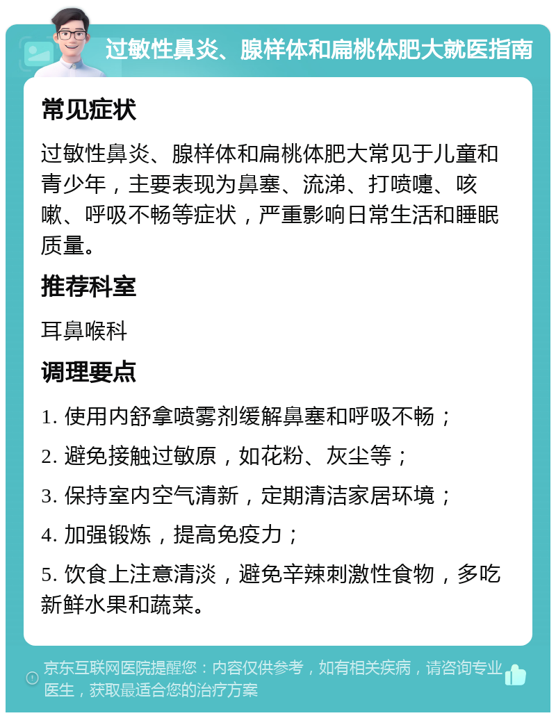 过敏性鼻炎、腺样体和扁桃体肥大就医指南 常见症状 过敏性鼻炎、腺样体和扁桃体肥大常见于儿童和青少年，主要表现为鼻塞、流涕、打喷嚏、咳嗽、呼吸不畅等症状，严重影响日常生活和睡眠质量。 推荐科室 耳鼻喉科 调理要点 1. 使用内舒拿喷雾剂缓解鼻塞和呼吸不畅； 2. 避免接触过敏原，如花粉、灰尘等； 3. 保持室内空气清新，定期清洁家居环境； 4. 加强锻炼，提高免疫力； 5. 饮食上注意清淡，避免辛辣刺激性食物，多吃新鲜水果和蔬菜。