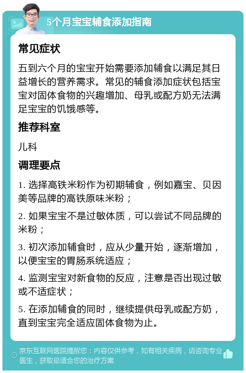 5个月宝宝辅食添加指南 常见症状 五到六个月的宝宝开始需要添加辅食以满足其日益增长的营养需求。常见的辅食添加症状包括宝宝对固体食物的兴趣增加、母乳或配方奶无法满足宝宝的饥饿感等。 推荐科室 儿科 调理要点 1. 选择高铁米粉作为初期辅食，例如嘉宝、贝因美等品牌的高铁原味米粉； 2. 如果宝宝不是过敏体质，可以尝试不同品牌的米粉； 3. 初次添加辅食时，应从少量开始，逐渐增加，以便宝宝的胃肠系统适应； 4. 监测宝宝对新食物的反应，注意是否出现过敏或不适症状； 5. 在添加辅食的同时，继续提供母乳或配方奶，直到宝宝完全适应固体食物为止。