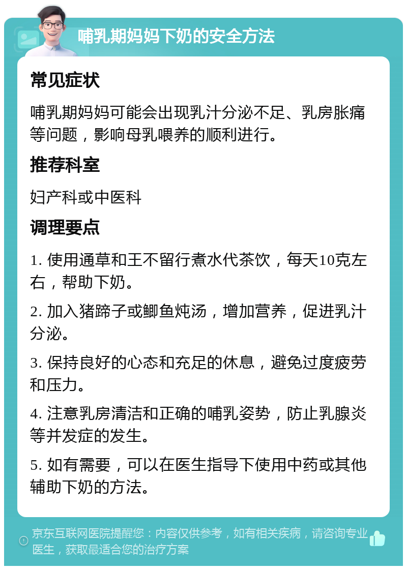 哺乳期妈妈下奶的安全方法 常见症状 哺乳期妈妈可能会出现乳汁分泌不足、乳房胀痛等问题，影响母乳喂养的顺利进行。 推荐科室 妇产科或中医科 调理要点 1. 使用通草和王不留行煮水代茶饮，每天10克左右，帮助下奶。 2. 加入猪蹄子或鲫鱼炖汤，增加营养，促进乳汁分泌。 3. 保持良好的心态和充足的休息，避免过度疲劳和压力。 4. 注意乳房清洁和正确的哺乳姿势，防止乳腺炎等并发症的发生。 5. 如有需要，可以在医生指导下使用中药或其他辅助下奶的方法。