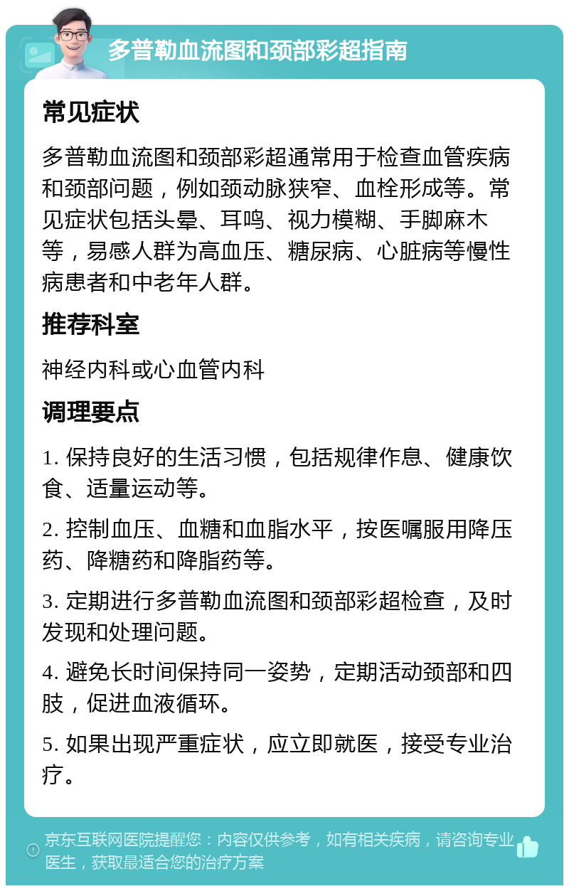 多普勒血流图和颈部彩超指南 常见症状 多普勒血流图和颈部彩超通常用于检查血管疾病和颈部问题，例如颈动脉狭窄、血栓形成等。常见症状包括头晕、耳鸣、视力模糊、手脚麻木等，易感人群为高血压、糖尿病、心脏病等慢性病患者和中老年人群。 推荐科室 神经内科或心血管内科 调理要点 1. 保持良好的生活习惯，包括规律作息、健康饮食、适量运动等。 2. 控制血压、血糖和血脂水平，按医嘱服用降压药、降糖药和降脂药等。 3. 定期进行多普勒血流图和颈部彩超检查，及时发现和处理问题。 4. 避免长时间保持同一姿势，定期活动颈部和四肢，促进血液循环。 5. 如果出现严重症状，应立即就医，接受专业治疗。