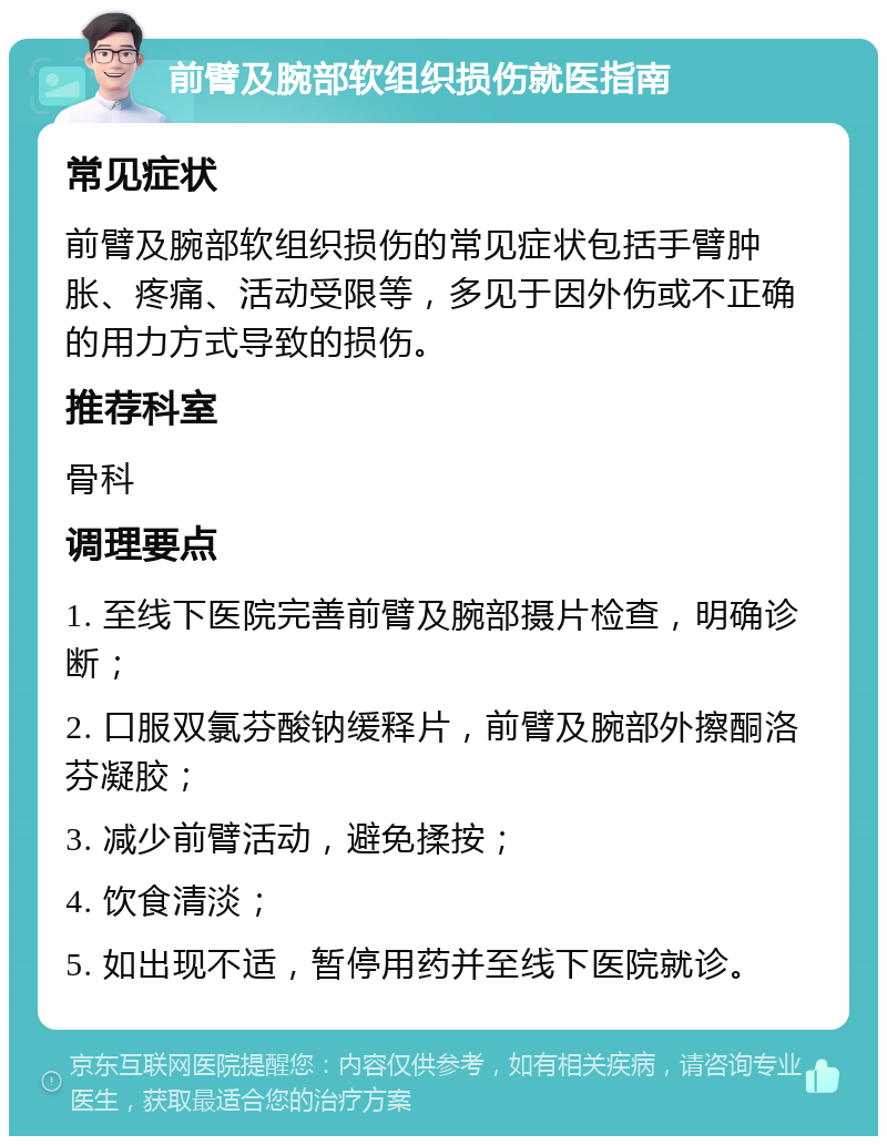 前臂及腕部软组织损伤就医指南 常见症状 前臂及腕部软组织损伤的常见症状包括手臂肿胀、疼痛、活动受限等，多见于因外伤或不正确的用力方式导致的损伤。 推荐科室 骨科 调理要点 1. 至线下医院完善前臂及腕部摄片检查，明确诊断； 2. 口服双氯芬酸钠缓释片，前臂及腕部外擦酮洛芬凝胶； 3. 减少前臂活动，避免揉按； 4. 饮食清淡； 5. 如出现不适，暂停用药并至线下医院就诊。