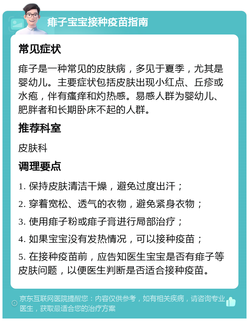 痱子宝宝接种疫苗指南 常见症状 痱子是一种常见的皮肤病，多见于夏季，尤其是婴幼儿。主要症状包括皮肤出现小红点、丘疹或水疱，伴有瘙痒和灼热感。易感人群为婴幼儿、肥胖者和长期卧床不起的人群。 推荐科室 皮肤科 调理要点 1. 保持皮肤清洁干燥，避免过度出汗； 2. 穿着宽松、透气的衣物，避免紧身衣物； 3. 使用痱子粉或痱子膏进行局部治疗； 4. 如果宝宝没有发热情况，可以接种疫苗； 5. 在接种疫苗前，应告知医生宝宝是否有痱子等皮肤问题，以便医生判断是否适合接种疫苗。