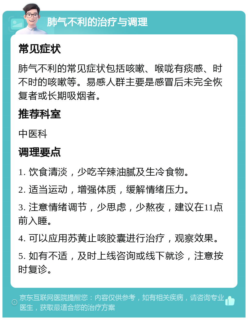 肺气不利的治疗与调理 常见症状 肺气不利的常见症状包括咳嗽、喉咙有痰感、时不时的咳嗽等。易感人群主要是感冒后未完全恢复者或长期吸烟者。 推荐科室 中医科 调理要点 1. 饮食清淡，少吃辛辣油腻及生冷食物。 2. 适当运动，增强体质，缓解情绪压力。 3. 注意情绪调节，少思虑，少熬夜，建议在11点前入睡。 4. 可以应用苏黄止咳胶囊进行治疗，观察效果。 5. 如有不适，及时上线咨询或线下就诊，注意按时复诊。