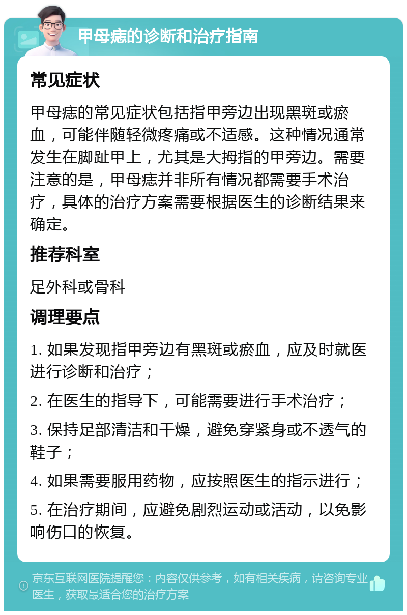 甲母痣的诊断和治疗指南 常见症状 甲母痣的常见症状包括指甲旁边出现黑斑或瘀血，可能伴随轻微疼痛或不适感。这种情况通常发生在脚趾甲上，尤其是大拇指的甲旁边。需要注意的是，甲母痣并非所有情况都需要手术治疗，具体的治疗方案需要根据医生的诊断结果来确定。 推荐科室 足外科或骨科 调理要点 1. 如果发现指甲旁边有黑斑或瘀血，应及时就医进行诊断和治疗； 2. 在医生的指导下，可能需要进行手术治疗； 3. 保持足部清洁和干燥，避免穿紧身或不透气的鞋子； 4. 如果需要服用药物，应按照医生的指示进行； 5. 在治疗期间，应避免剧烈运动或活动，以免影响伤口的恢复。