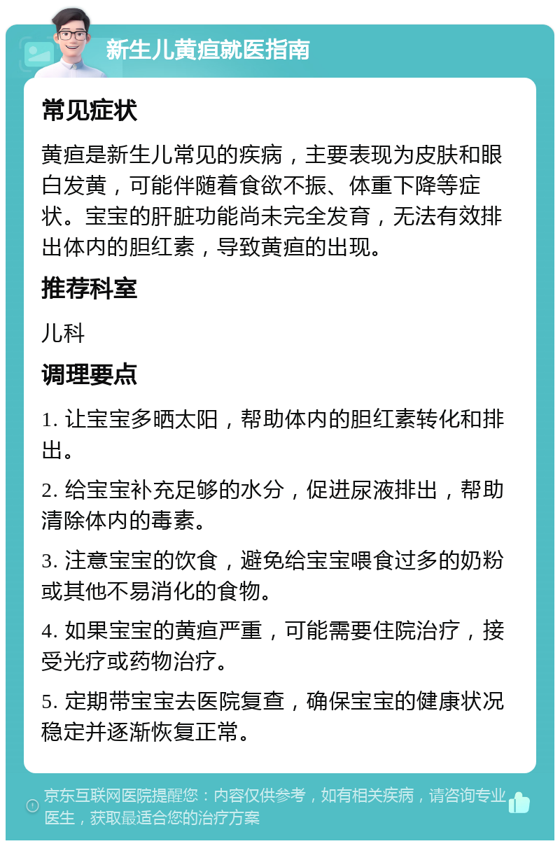 新生儿黄疸就医指南 常见症状 黄疸是新生儿常见的疾病，主要表现为皮肤和眼白发黄，可能伴随着食欲不振、体重下降等症状。宝宝的肝脏功能尚未完全发育，无法有效排出体内的胆红素，导致黄疸的出现。 推荐科室 儿科 调理要点 1. 让宝宝多晒太阳，帮助体内的胆红素转化和排出。 2. 给宝宝补充足够的水分，促进尿液排出，帮助清除体内的毒素。 3. 注意宝宝的饮食，避免给宝宝喂食过多的奶粉或其他不易消化的食物。 4. 如果宝宝的黄疸严重，可能需要住院治疗，接受光疗或药物治疗。 5. 定期带宝宝去医院复查，确保宝宝的健康状况稳定并逐渐恢复正常。