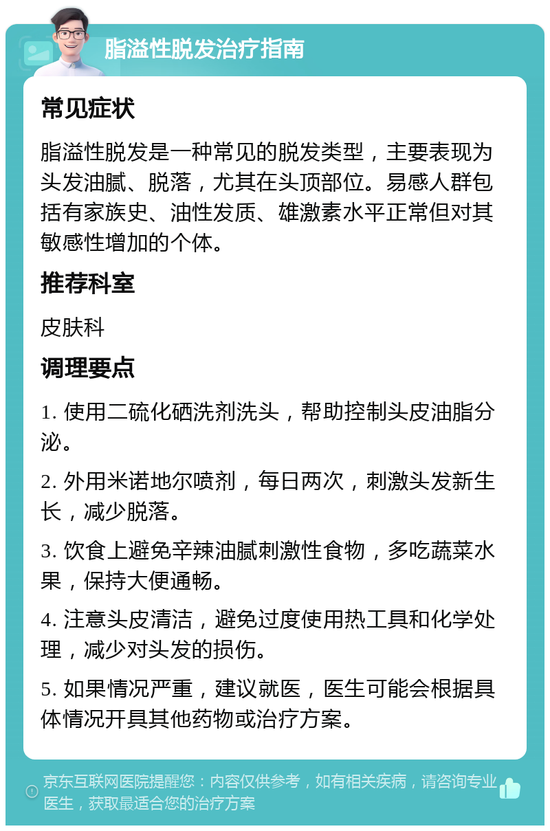 脂溢性脱发治疗指南 常见症状 脂溢性脱发是一种常见的脱发类型，主要表现为头发油腻、脱落，尤其在头顶部位。易感人群包括有家族史、油性发质、雄激素水平正常但对其敏感性增加的个体。 推荐科室 皮肤科 调理要点 1. 使用二硫化硒洗剂洗头，帮助控制头皮油脂分泌。 2. 外用米诺地尔喷剂，每日两次，刺激头发新生长，减少脱落。 3. 饮食上避免辛辣油腻刺激性食物，多吃蔬菜水果，保持大便通畅。 4. 注意头皮清洁，避免过度使用热工具和化学处理，减少对头发的损伤。 5. 如果情况严重，建议就医，医生可能会根据具体情况开具其他药物或治疗方案。