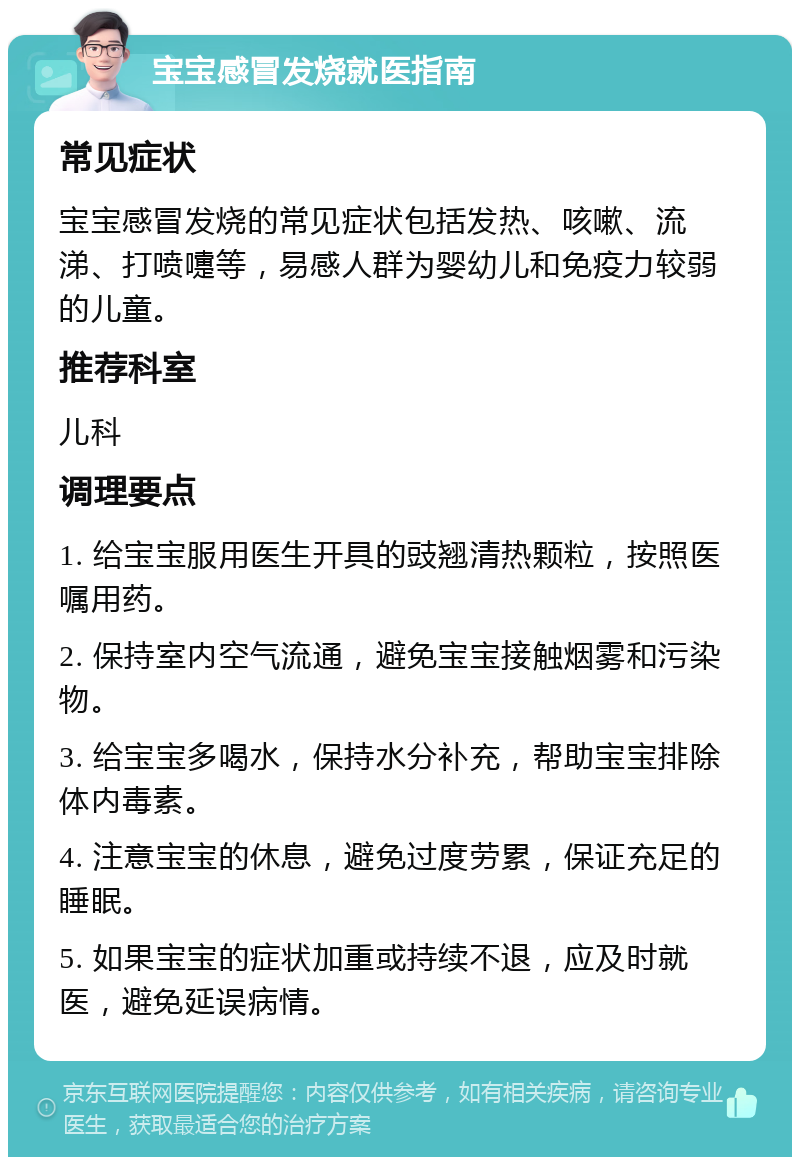 宝宝感冒发烧就医指南 常见症状 宝宝感冒发烧的常见症状包括发热、咳嗽、流涕、打喷嚏等，易感人群为婴幼儿和免疫力较弱的儿童。 推荐科室 儿科 调理要点 1. 给宝宝服用医生开具的豉翘清热颗粒，按照医嘱用药。 2. 保持室内空气流通，避免宝宝接触烟雾和污染物。 3. 给宝宝多喝水，保持水分补充，帮助宝宝排除体内毒素。 4. 注意宝宝的休息，避免过度劳累，保证充足的睡眠。 5. 如果宝宝的症状加重或持续不退，应及时就医，避免延误病情。