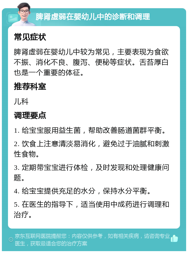 脾肾虚弱在婴幼儿中的诊断和调理 常见症状 脾肾虚弱在婴幼儿中较为常见，主要表现为食欲不振、消化不良、腹泻、便秘等症状。舌苔厚白也是一个重要的体征。 推荐科室 儿科 调理要点 1. 给宝宝服用益生菌，帮助改善肠道菌群平衡。 2. 饮食上注意清淡易消化，避免过于油腻和刺激性食物。 3. 定期带宝宝进行体检，及时发现和处理健康问题。 4. 给宝宝提供充足的水分，保持水分平衡。 5. 在医生的指导下，适当使用中成药进行调理和治疗。