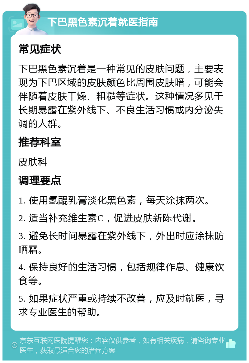 下巴黑色素沉着就医指南 常见症状 下巴黑色素沉着是一种常见的皮肤问题，主要表现为下巴区域的皮肤颜色比周围皮肤暗，可能会伴随着皮肤干燥、粗糙等症状。这种情况多见于长期暴露在紫外线下、不良生活习惯或内分泌失调的人群。 推荐科室 皮肤科 调理要点 1. 使用氢醌乳膏淡化黑色素，每天涂抹两次。 2. 适当补充维生素C，促进皮肤新陈代谢。 3. 避免长时间暴露在紫外线下，外出时应涂抹防晒霜。 4. 保持良好的生活习惯，包括规律作息、健康饮食等。 5. 如果症状严重或持续不改善，应及时就医，寻求专业医生的帮助。