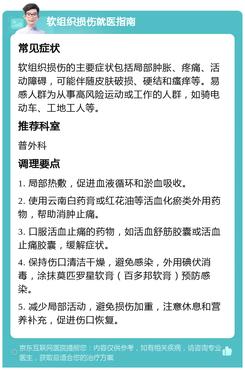 软组织损伤就医指南 常见症状 软组织损伤的主要症状包括局部肿胀、疼痛、活动障碍，可能伴随皮肤破损、硬结和瘙痒等。易感人群为从事高风险运动或工作的人群，如骑电动车、工地工人等。 推荐科室 普外科 调理要点 1. 局部热敷，促进血液循环和淤血吸收。 2. 使用云南白药膏或红花油等活血化瘀类外用药物，帮助消肿止痛。 3. 口服活血止痛的药物，如活血舒筋胶囊或活血止痛胶囊，缓解症状。 4. 保持伤口清洁干燥，避免感染，外用碘伏消毒，涂抹莫匹罗星软膏（百多邦软膏）预防感染。 5. 减少局部活动，避免损伤加重，注意休息和营养补充，促进伤口恢复。