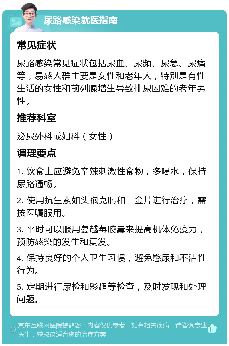 尿路感染就医指南 常见症状 尿路感染常见症状包括尿血、尿频、尿急、尿痛等，易感人群主要是女性和老年人，特别是有性生活的女性和前列腺增生导致排尿困难的老年男性。 推荐科室 泌尿外科或妇科（女性） 调理要点 1. 饮食上应避免辛辣刺激性食物，多喝水，保持尿路通畅。 2. 使用抗生素如头孢克肟和三金片进行治疗，需按医嘱服用。 3. 平时可以服用蔓越莓胶囊来提高机体免疫力，预防感染的发生和复发。 4. 保持良好的个人卫生习惯，避免憋尿和不洁性行为。 5. 定期进行尿检和彩超等检查，及时发现和处理问题。