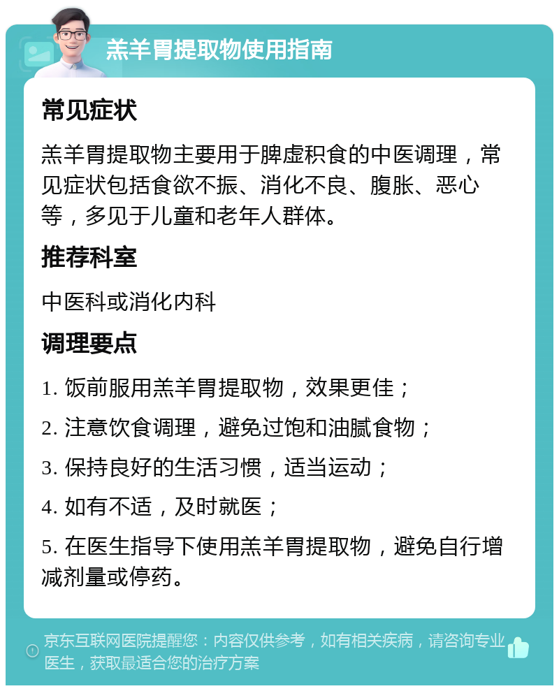 羔羊胃提取物使用指南 常见症状 羔羊胃提取物主要用于脾虚积食的中医调理，常见症状包括食欲不振、消化不良、腹胀、恶心等，多见于儿童和老年人群体。 推荐科室 中医科或消化内科 调理要点 1. 饭前服用羔羊胃提取物，效果更佳； 2. 注意饮食调理，避免过饱和油腻食物； 3. 保持良好的生活习惯，适当运动； 4. 如有不适，及时就医； 5. 在医生指导下使用羔羊胃提取物，避免自行增减剂量或停药。