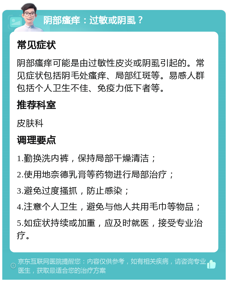 阴部瘙痒：过敏或阴虱？ 常见症状 阴部瘙痒可能是由过敏性皮炎或阴虱引起的。常见症状包括阴毛处瘙痒、局部红斑等。易感人群包括个人卫生不佳、免疫力低下者等。 推荐科室 皮肤科 调理要点 1.勤换洗内裤，保持局部干燥清洁； 2.使用地奈德乳膏等药物进行局部治疗； 3.避免过度搔抓，防止感染； 4.注意个人卫生，避免与他人共用毛巾等物品； 5.如症状持续或加重，应及时就医，接受专业治疗。