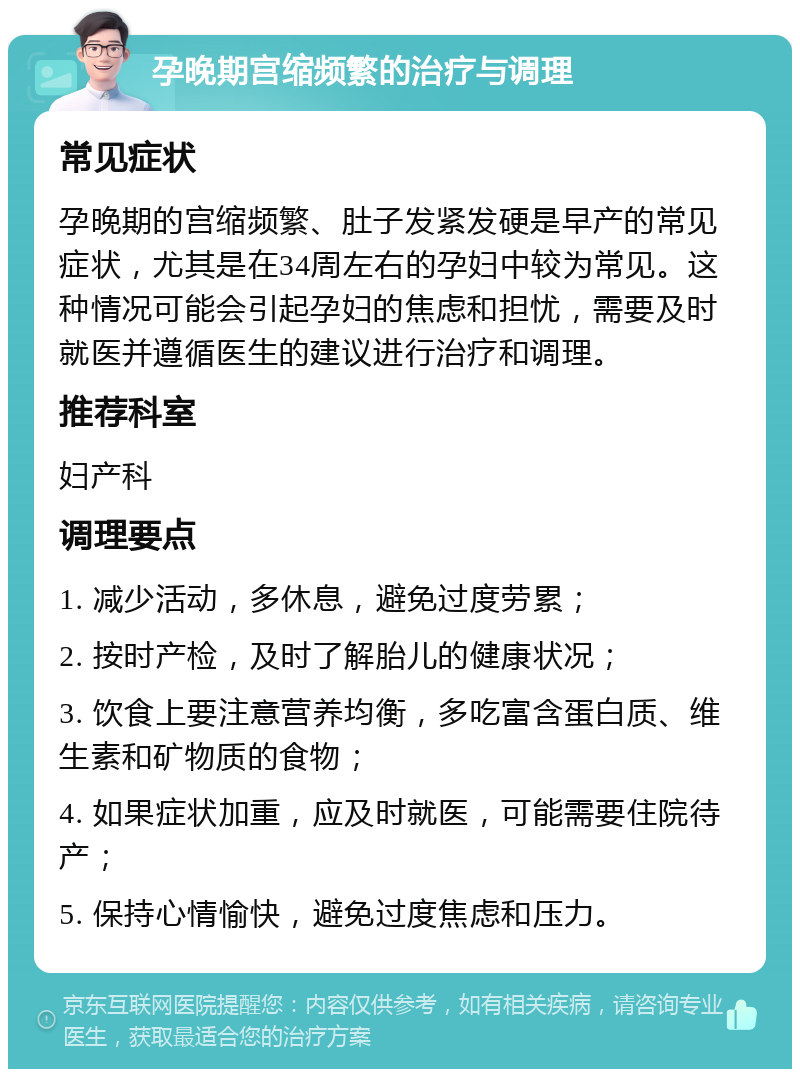 孕晚期宫缩频繁的治疗与调理 常见症状 孕晚期的宫缩频繁、肚子发紧发硬是早产的常见症状，尤其是在34周左右的孕妇中较为常见。这种情况可能会引起孕妇的焦虑和担忧，需要及时就医并遵循医生的建议进行治疗和调理。 推荐科室 妇产科 调理要点 1. 减少活动，多休息，避免过度劳累； 2. 按时产检，及时了解胎儿的健康状况； 3. 饮食上要注意营养均衡，多吃富含蛋白质、维生素和矿物质的食物； 4. 如果症状加重，应及时就医，可能需要住院待产； 5. 保持心情愉快，避免过度焦虑和压力。