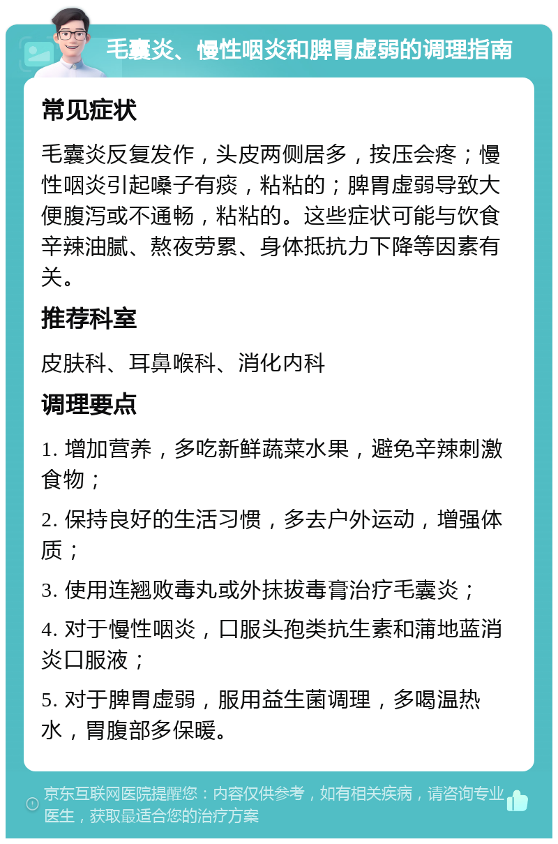 毛囊炎、慢性咽炎和脾胃虚弱的调理指南 常见症状 毛囊炎反复发作，头皮两侧居多，按压会疼；慢性咽炎引起嗓子有痰，粘粘的；脾胃虚弱导致大便腹泻或不通畅，粘粘的。这些症状可能与饮食辛辣油腻、熬夜劳累、身体抵抗力下降等因素有关。 推荐科室 皮肤科、耳鼻喉科、消化内科 调理要点 1. 增加营养，多吃新鲜蔬菜水果，避免辛辣刺激食物； 2. 保持良好的生活习惯，多去户外运动，增强体质； 3. 使用连翘败毒丸或外抹拔毒膏治疗毛囊炎； 4. 对于慢性咽炎，口服头孢类抗生素和蒲地蓝消炎口服液； 5. 对于脾胃虚弱，服用益生菌调理，多喝温热水，胃腹部多保暖。