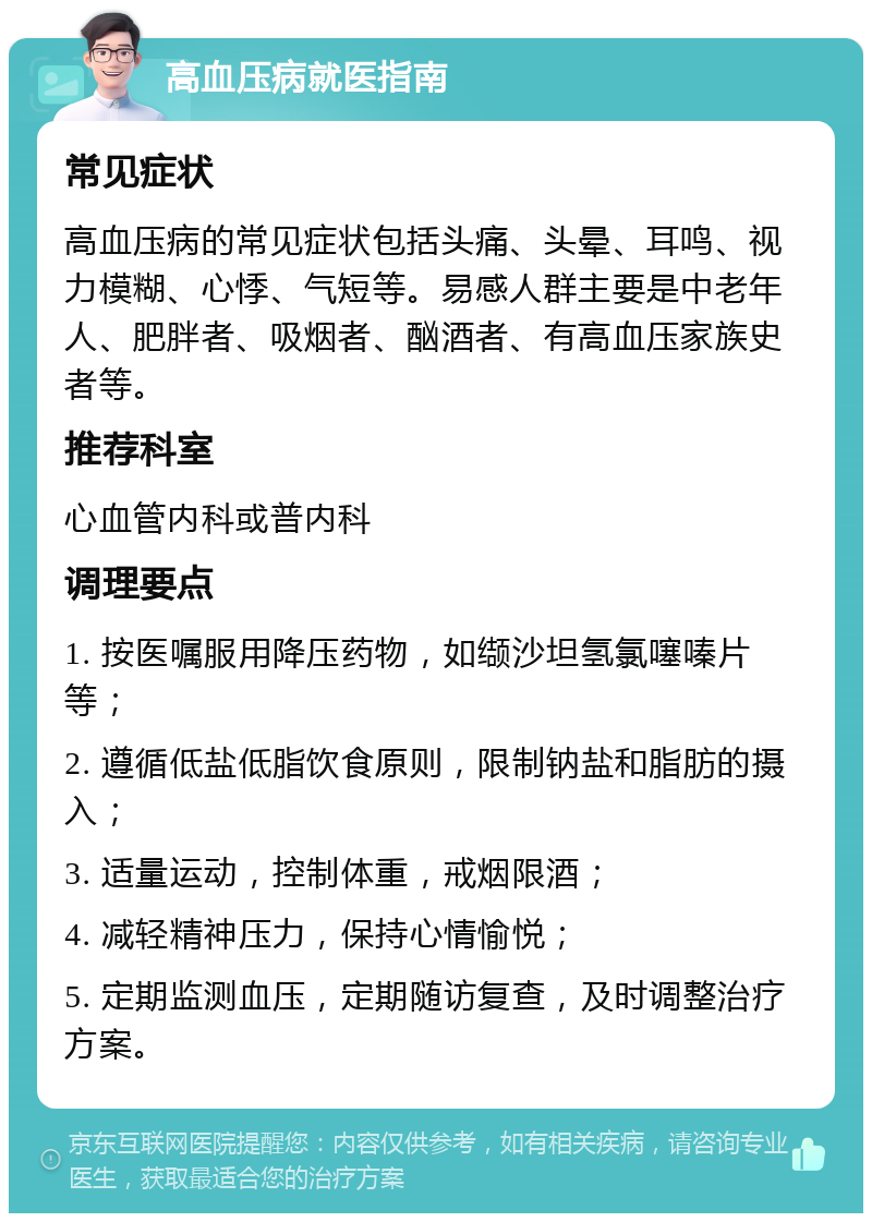 高血压病就医指南 常见症状 高血压病的常见症状包括头痛、头晕、耳鸣、视力模糊、心悸、气短等。易感人群主要是中老年人、肥胖者、吸烟者、酗酒者、有高血压家族史者等。 推荐科室 心血管内科或普内科 调理要点 1. 按医嘱服用降压药物，如缬沙坦氢氯噻嗪片等； 2. 遵循低盐低脂饮食原则，限制钠盐和脂肪的摄入； 3. 适量运动，控制体重，戒烟限酒； 4. 减轻精神压力，保持心情愉悦； 5. 定期监测血压，定期随访复查，及时调整治疗方案。