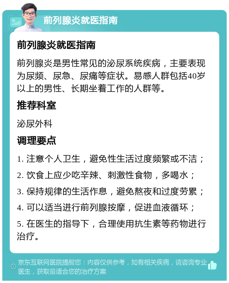 前列腺炎就医指南 前列腺炎就医指南 前列腺炎是男性常见的泌尿系统疾病，主要表现为尿频、尿急、尿痛等症状。易感人群包括40岁以上的男性、长期坐着工作的人群等。 推荐科室 泌尿外科 调理要点 1. 注意个人卫生，避免性生活过度频繁或不洁； 2. 饮食上应少吃辛辣、刺激性食物，多喝水； 3. 保持规律的生活作息，避免熬夜和过度劳累； 4. 可以适当进行前列腺按摩，促进血液循环； 5. 在医生的指导下，合理使用抗生素等药物进行治疗。