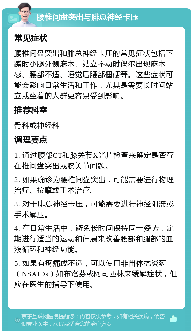 腰椎间盘突出与腓总神经卡压 常见症状 腰椎间盘突出和腓总神经卡压的常见症状包括下蹲时小腿外侧麻木、站立不动时偶尔出现麻木感、腰部不适、睡觉后腰部僵硬等。这些症状可能会影响日常生活和工作，尤其是需要长时间站立或坐着的人群更容易受到影响。 推荐科室 骨科或神经科 调理要点 1. 通过腰部CT和膝关节X光片检查来确定是否存在椎间盘突出或膝关节问题。 2. 如果确诊为腰椎间盘突出，可能需要进行物理治疗、按摩或手术治疗。 3. 对于腓总神经卡压，可能需要进行神经阻滞或手术解压。 4. 在日常生活中，避免长时间保持同一姿势，定期进行适当的运动和伸展来改善腰部和腿部的血液循环和神经功能。 5. 如果有疼痛或不适，可以使用非甾体抗炎药（NSAIDs）如布洛芬或阿司匹林来缓解症状，但应在医生的指导下使用。