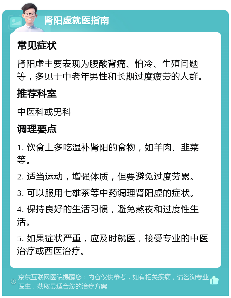 肾阳虚就医指南 常见症状 肾阳虚主要表现为腰酸背痛、怕冷、生殖问题等，多见于中老年男性和长期过度疲劳的人群。 推荐科室 中医科或男科 调理要点 1. 饮食上多吃温补肾阳的食物，如羊肉、韭菜等。 2. 适当运动，增强体质，但要避免过度劳累。 3. 可以服用七雄茶等中药调理肾阳虚的症状。 4. 保持良好的生活习惯，避免熬夜和过度性生活。 5. 如果症状严重，应及时就医，接受专业的中医治疗或西医治疗。