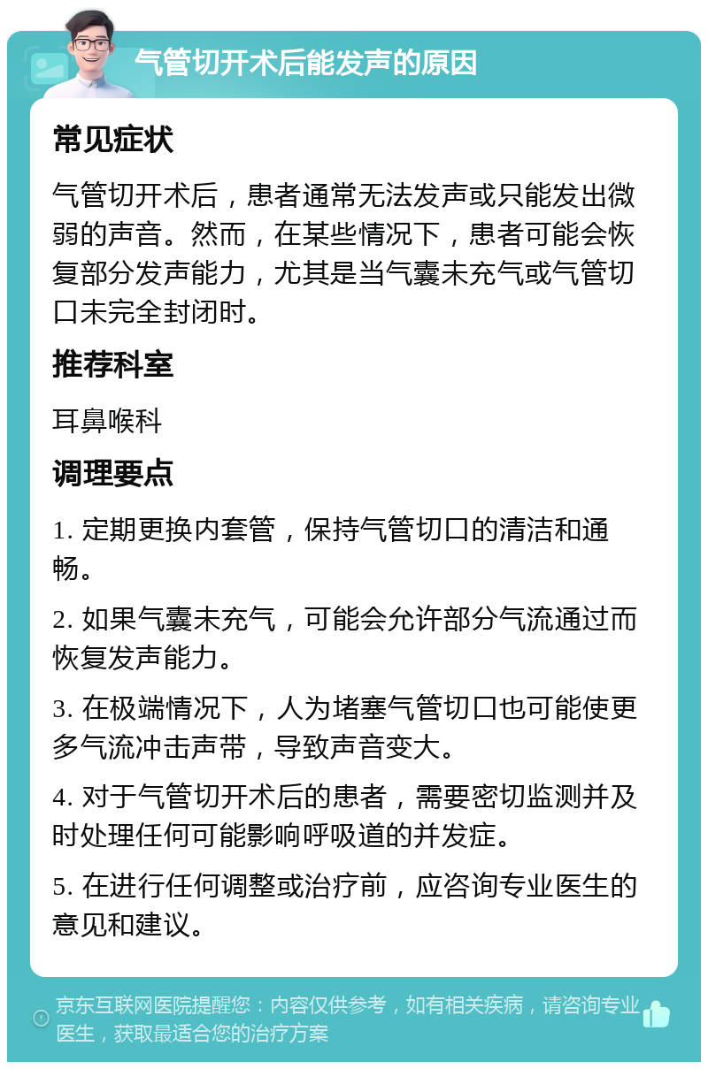 气管切开术后能发声的原因 常见症状 气管切开术后，患者通常无法发声或只能发出微弱的声音。然而，在某些情况下，患者可能会恢复部分发声能力，尤其是当气囊未充气或气管切口未完全封闭时。 推荐科室 耳鼻喉科 调理要点 1. 定期更换内套管，保持气管切口的清洁和通畅。 2. 如果气囊未充气，可能会允许部分气流通过而恢复发声能力。 3. 在极端情况下，人为堵塞气管切口也可能使更多气流冲击声带，导致声音变大。 4. 对于气管切开术后的患者，需要密切监测并及时处理任何可能影响呼吸道的并发症。 5. 在进行任何调整或治疗前，应咨询专业医生的意见和建议。