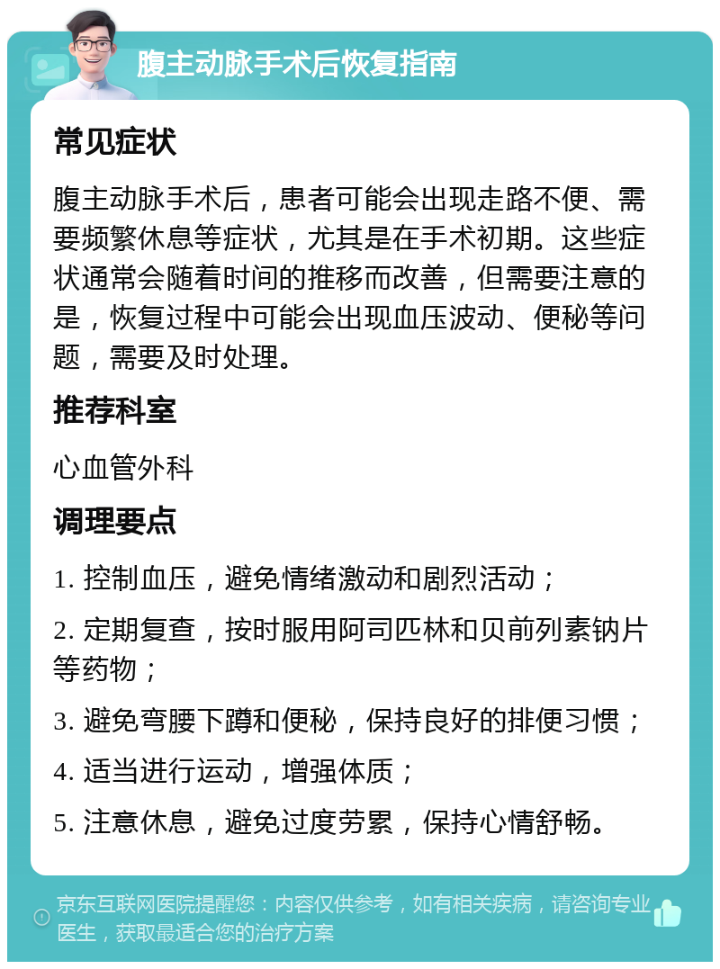 腹主动脉手术后恢复指南 常见症状 腹主动脉手术后，患者可能会出现走路不便、需要频繁休息等症状，尤其是在手术初期。这些症状通常会随着时间的推移而改善，但需要注意的是，恢复过程中可能会出现血压波动、便秘等问题，需要及时处理。 推荐科室 心血管外科 调理要点 1. 控制血压，避免情绪激动和剧烈活动； 2. 定期复查，按时服用阿司匹林和贝前列素钠片等药物； 3. 避免弯腰下蹲和便秘，保持良好的排便习惯； 4. 适当进行运动，增强体质； 5. 注意休息，避免过度劳累，保持心情舒畅。