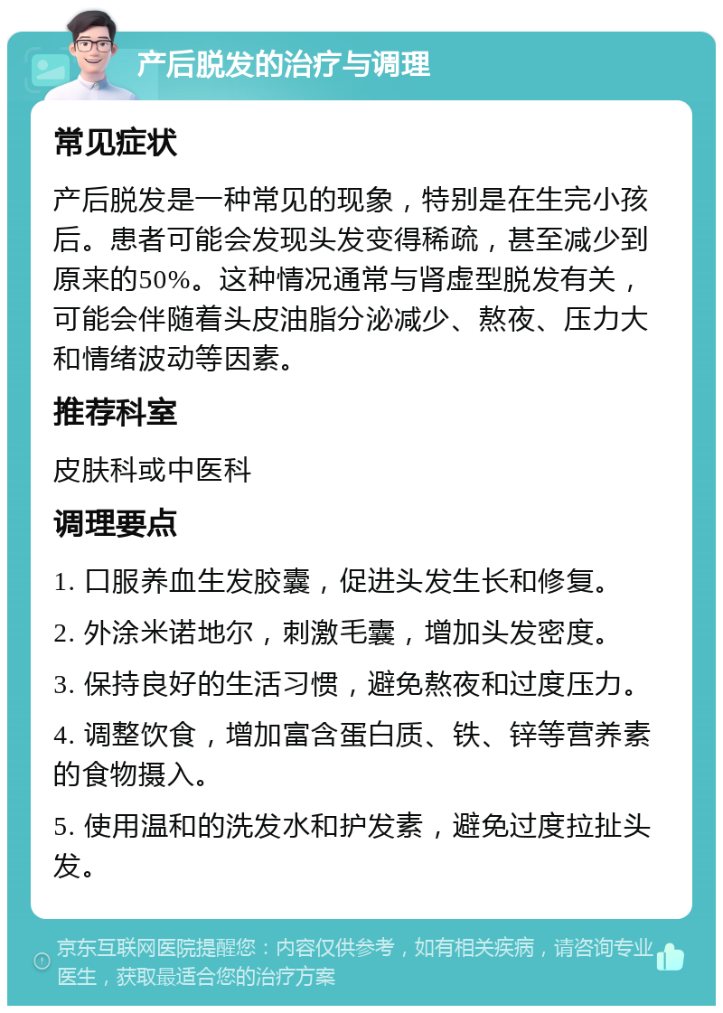 产后脱发的治疗与调理 常见症状 产后脱发是一种常见的现象，特别是在生完小孩后。患者可能会发现头发变得稀疏，甚至减少到原来的50%。这种情况通常与肾虚型脱发有关，可能会伴随着头皮油脂分泌减少、熬夜、压力大和情绪波动等因素。 推荐科室 皮肤科或中医科 调理要点 1. 口服养血生发胶囊，促进头发生长和修复。 2. 外涂米诺地尔，刺激毛囊，增加头发密度。 3. 保持良好的生活习惯，避免熬夜和过度压力。 4. 调整饮食，增加富含蛋白质、铁、锌等营养素的食物摄入。 5. 使用温和的洗发水和护发素，避免过度拉扯头发。