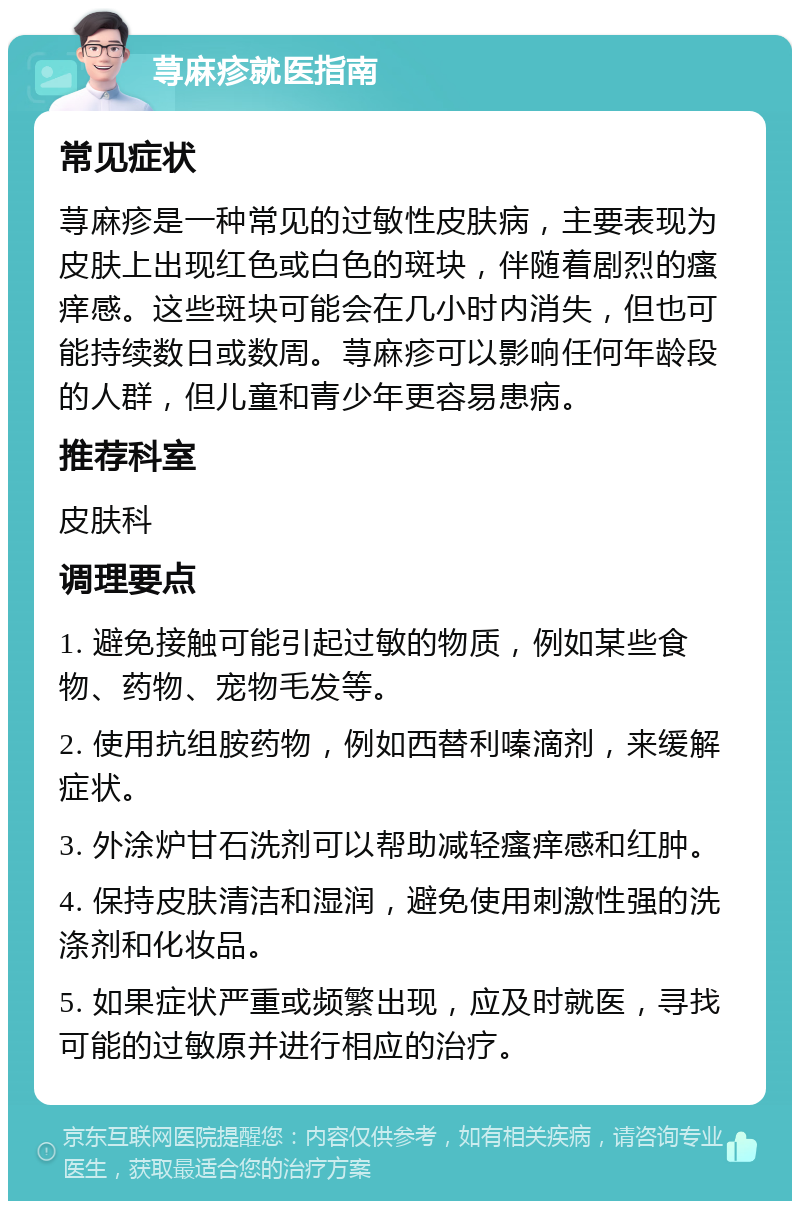 荨麻疹就医指南 常见症状 荨麻疹是一种常见的过敏性皮肤病，主要表现为皮肤上出现红色或白色的斑块，伴随着剧烈的瘙痒感。这些斑块可能会在几小时内消失，但也可能持续数日或数周。荨麻疹可以影响任何年龄段的人群，但儿童和青少年更容易患病。 推荐科室 皮肤科 调理要点 1. 避免接触可能引起过敏的物质，例如某些食物、药物、宠物毛发等。 2. 使用抗组胺药物，例如西替利嗪滴剂，来缓解症状。 3. 外涂炉甘石洗剂可以帮助减轻瘙痒感和红肿。 4. 保持皮肤清洁和湿润，避免使用刺激性强的洗涤剂和化妆品。 5. 如果症状严重或频繁出现，应及时就医，寻找可能的过敏原并进行相应的治疗。