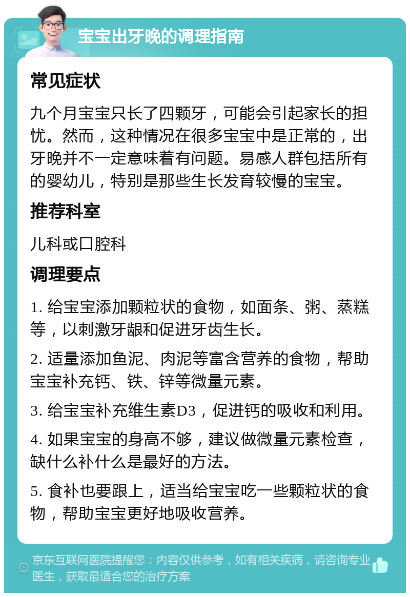 宝宝出牙晚的调理指南 常见症状 九个月宝宝只长了四颗牙，可能会引起家长的担忧。然而，这种情况在很多宝宝中是正常的，出牙晚并不一定意味着有问题。易感人群包括所有的婴幼儿，特别是那些生长发育较慢的宝宝。 推荐科室 儿科或口腔科 调理要点 1. 给宝宝添加颗粒状的食物，如面条、粥、蒸糕等，以刺激牙龈和促进牙齿生长。 2. 适量添加鱼泥、肉泥等富含营养的食物，帮助宝宝补充钙、铁、锌等微量元素。 3. 给宝宝补充维生素D3，促进钙的吸收和利用。 4. 如果宝宝的身高不够，建议做微量元素检查，缺什么补什么是最好的方法。 5. 食补也要跟上，适当给宝宝吃一些颗粒状的食物，帮助宝宝更好地吸收营养。