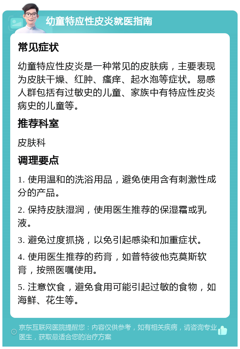 幼童特应性皮炎就医指南 常见症状 幼童特应性皮炎是一种常见的皮肤病，主要表现为皮肤干燥、红肿、瘙痒、起水泡等症状。易感人群包括有过敏史的儿童、家族中有特应性皮炎病史的儿童等。 推荐科室 皮肤科 调理要点 1. 使用温和的洗浴用品，避免使用含有刺激性成分的产品。 2. 保持皮肤湿润，使用医生推荐的保湿霜或乳液。 3. 避免过度抓挠，以免引起感染和加重症状。 4. 使用医生推荐的药膏，如普特彼他克莫斯软膏，按照医嘱使用。 5. 注意饮食，避免食用可能引起过敏的食物，如海鲜、花生等。