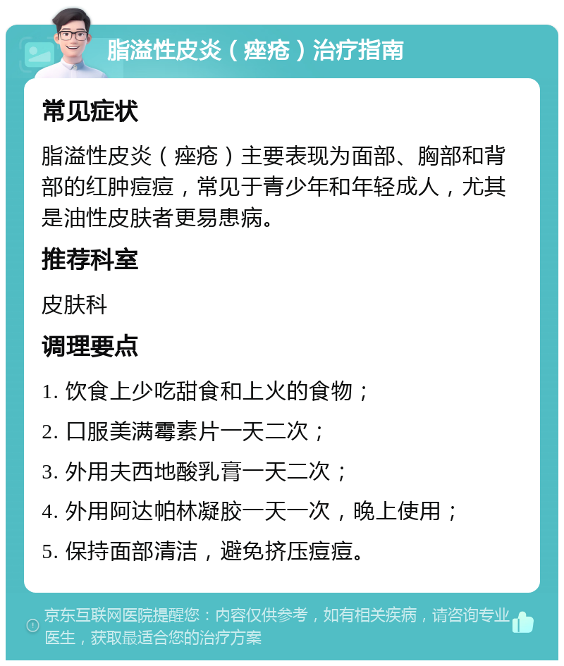 脂溢性皮炎（痤疮）治疗指南 常见症状 脂溢性皮炎（痤疮）主要表现为面部、胸部和背部的红肿痘痘，常见于青少年和年轻成人，尤其是油性皮肤者更易患病。 推荐科室 皮肤科 调理要点 1. 饮食上少吃甜食和上火的食物； 2. 口服美满霉素片一天二次； 3. 外用夫西地酸乳膏一天二次； 4. 外用阿达帕林凝胶一天一次，晚上使用； 5. 保持面部清洁，避免挤压痘痘。