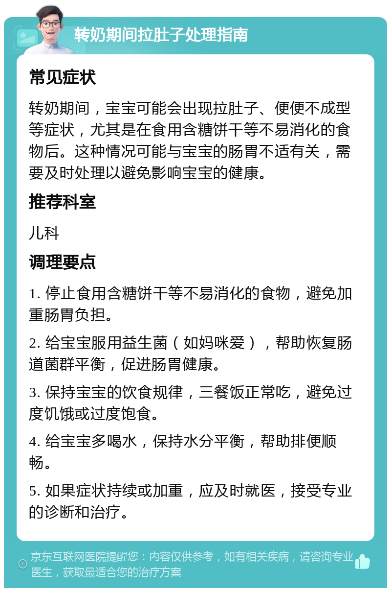 转奶期间拉肚子处理指南 常见症状 转奶期间，宝宝可能会出现拉肚子、便便不成型等症状，尤其是在食用含糖饼干等不易消化的食物后。这种情况可能与宝宝的肠胃不适有关，需要及时处理以避免影响宝宝的健康。 推荐科室 儿科 调理要点 1. 停止食用含糖饼干等不易消化的食物，避免加重肠胃负担。 2. 给宝宝服用益生菌（如妈咪爱），帮助恢复肠道菌群平衡，促进肠胃健康。 3. 保持宝宝的饮食规律，三餐饭正常吃，避免过度饥饿或过度饱食。 4. 给宝宝多喝水，保持水分平衡，帮助排便顺畅。 5. 如果症状持续或加重，应及时就医，接受专业的诊断和治疗。