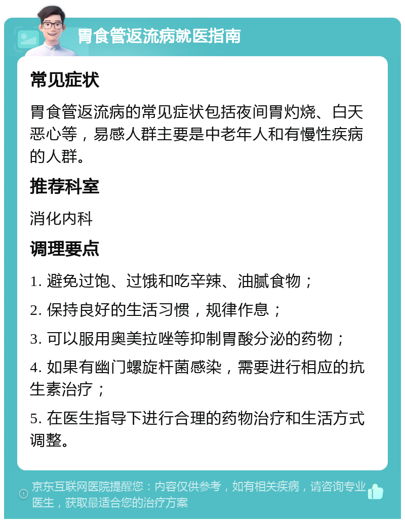 胃食管返流病就医指南 常见症状 胃食管返流病的常见症状包括夜间胃灼烧、白天恶心等，易感人群主要是中老年人和有慢性疾病的人群。 推荐科室 消化内科 调理要点 1. 避免过饱、过饿和吃辛辣、油腻食物； 2. 保持良好的生活习惯，规律作息； 3. 可以服用奥美拉唑等抑制胃酸分泌的药物； 4. 如果有幽门螺旋杆菌感染，需要进行相应的抗生素治疗； 5. 在医生指导下进行合理的药物治疗和生活方式调整。