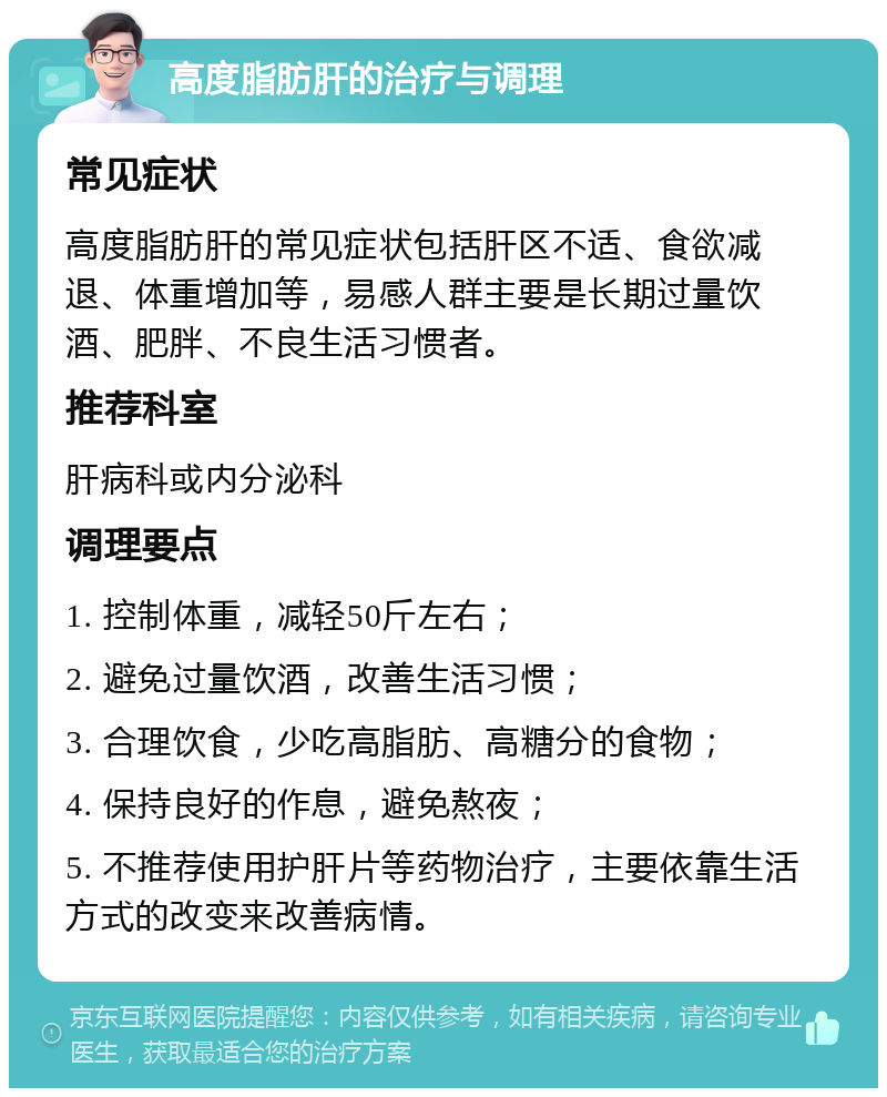 高度脂肪肝的治疗与调理 常见症状 高度脂肪肝的常见症状包括肝区不适、食欲减退、体重增加等，易感人群主要是长期过量饮酒、肥胖、不良生活习惯者。 推荐科室 肝病科或内分泌科 调理要点 1. 控制体重，减轻50斤左右； 2. 避免过量饮酒，改善生活习惯； 3. 合理饮食，少吃高脂肪、高糖分的食物； 4. 保持良好的作息，避免熬夜； 5. 不推荐使用护肝片等药物治疗，主要依靠生活方式的改变来改善病情。