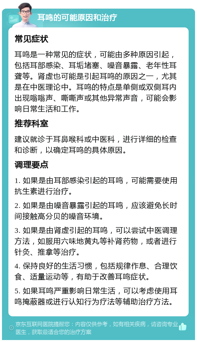 耳鸣的可能原因和治疗 常见症状 耳鸣是一种常见的症状，可能由多种原因引起，包括耳部感染、耳垢堵塞、噪音暴露、老年性耳聋等。肾虚也可能是引起耳鸣的原因之一，尤其是在中医理论中。耳鸣的特点是单侧或双侧耳内出现嗡嗡声、嘶嘶声或其他异常声音，可能会影响日常生活和工作。 推荐科室 建议就诊于耳鼻喉科或中医科，进行详细的检查和诊断，以确定耳鸣的具体原因。 调理要点 1. 如果是由耳部感染引起的耳鸣，可能需要使用抗生素进行治疗。 2. 如果是由噪音暴露引起的耳鸣，应该避免长时间接触高分贝的噪音环境。 3. 如果是由肾虚引起的耳鸣，可以尝试中医调理方法，如服用六味地黄丸等补肾药物，或者进行针灸、推拿等治疗。 4. 保持良好的生活习惯，包括规律作息、合理饮食、适量运动等，有助于改善耳鸣症状。 5. 如果耳鸣严重影响日常生活，可以考虑使用耳鸣掩蔽器或进行认知行为疗法等辅助治疗方法。