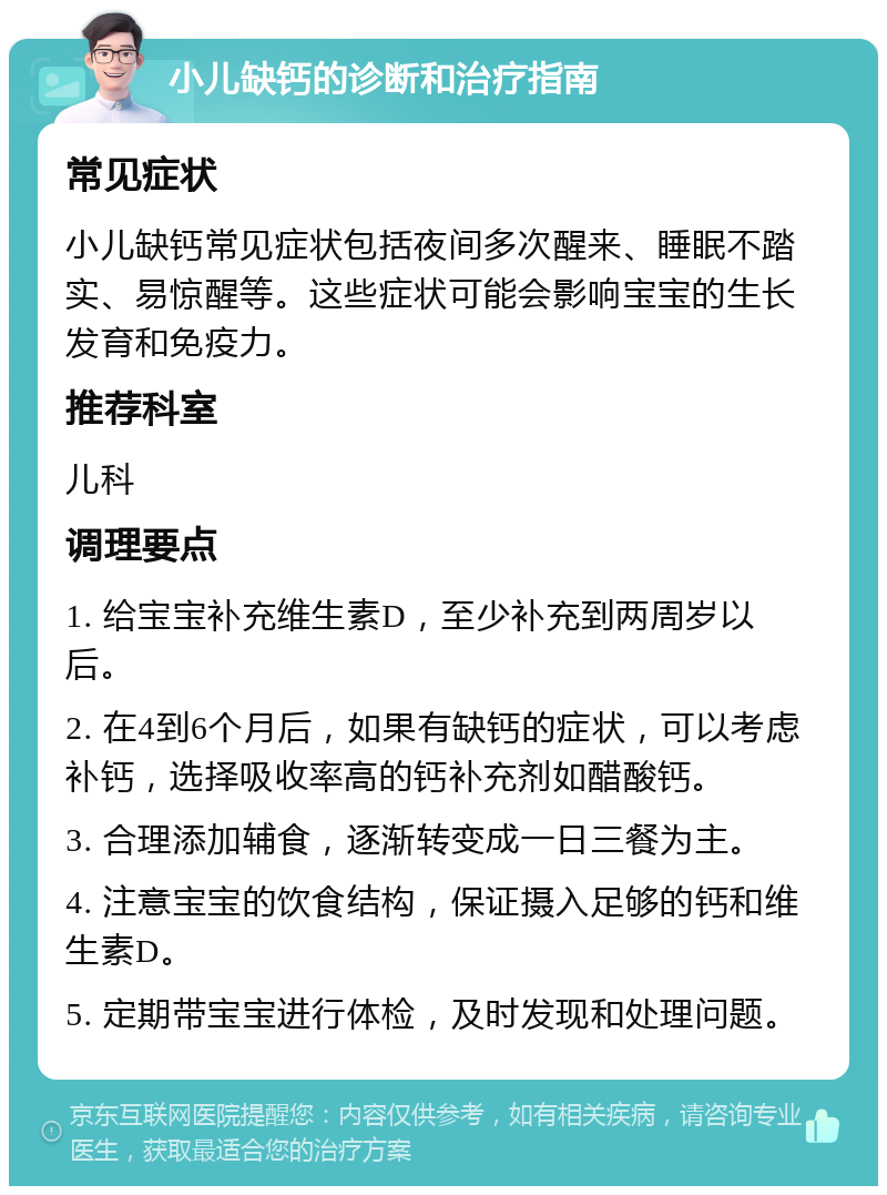 小儿缺钙的诊断和治疗指南 常见症状 小儿缺钙常见症状包括夜间多次醒来、睡眠不踏实、易惊醒等。这些症状可能会影响宝宝的生长发育和免疫力。 推荐科室 儿科 调理要点 1. 给宝宝补充维生素D，至少补充到两周岁以后。 2. 在4到6个月后，如果有缺钙的症状，可以考虑补钙，选择吸收率高的钙补充剂如醋酸钙。 3. 合理添加辅食，逐渐转变成一日三餐为主。 4. 注意宝宝的饮食结构，保证摄入足够的钙和维生素D。 5. 定期带宝宝进行体检，及时发现和处理问题。