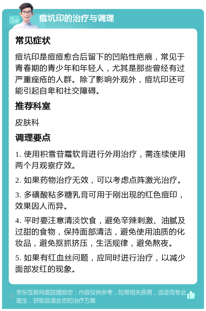 痘坑印的治疗与调理 常见症状 痘坑印是痘痘愈合后留下的凹陷性疤痕，常见于青春期的青少年和年轻人，尤其是那些曾经有过严重痤疮的人群。除了影响外观外，痘坑印还可能引起自卑和社交障碍。 推荐科室 皮肤科 调理要点 1. 使用积雪苷霜软膏进行外用治疗，需连续使用两个月观察疗效。 2. 如果药物治疗无效，可以考虑点阵激光治疗。 3. 多磺酸粘多糖乳膏可用于刚出现的红色痘印，效果因人而异。 4. 平时要注意清淡饮食，避免辛辣刺激、油腻及过甜的食物，保持面部清洁，避免使用油质的化妆品，避免抠抓挤压，生活规律，避免熬夜。 5. 如果有红血丝问题，应同时进行治疗，以减少面部发红的现象。