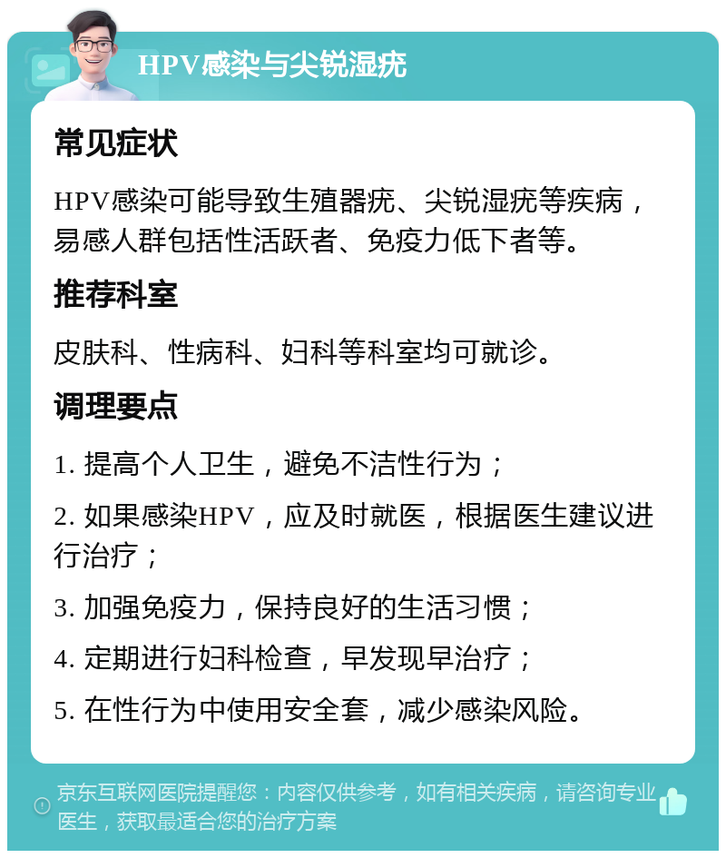 HPV感染与尖锐湿疣 常见症状 HPV感染可能导致生殖器疣、尖锐湿疣等疾病，易感人群包括性活跃者、免疫力低下者等。 推荐科室 皮肤科、性病科、妇科等科室均可就诊。 调理要点 1. 提高个人卫生，避免不洁性行为； 2. 如果感染HPV，应及时就医，根据医生建议进行治疗； 3. 加强免疫力，保持良好的生活习惯； 4. 定期进行妇科检查，早发现早治疗； 5. 在性行为中使用安全套，减少感染风险。