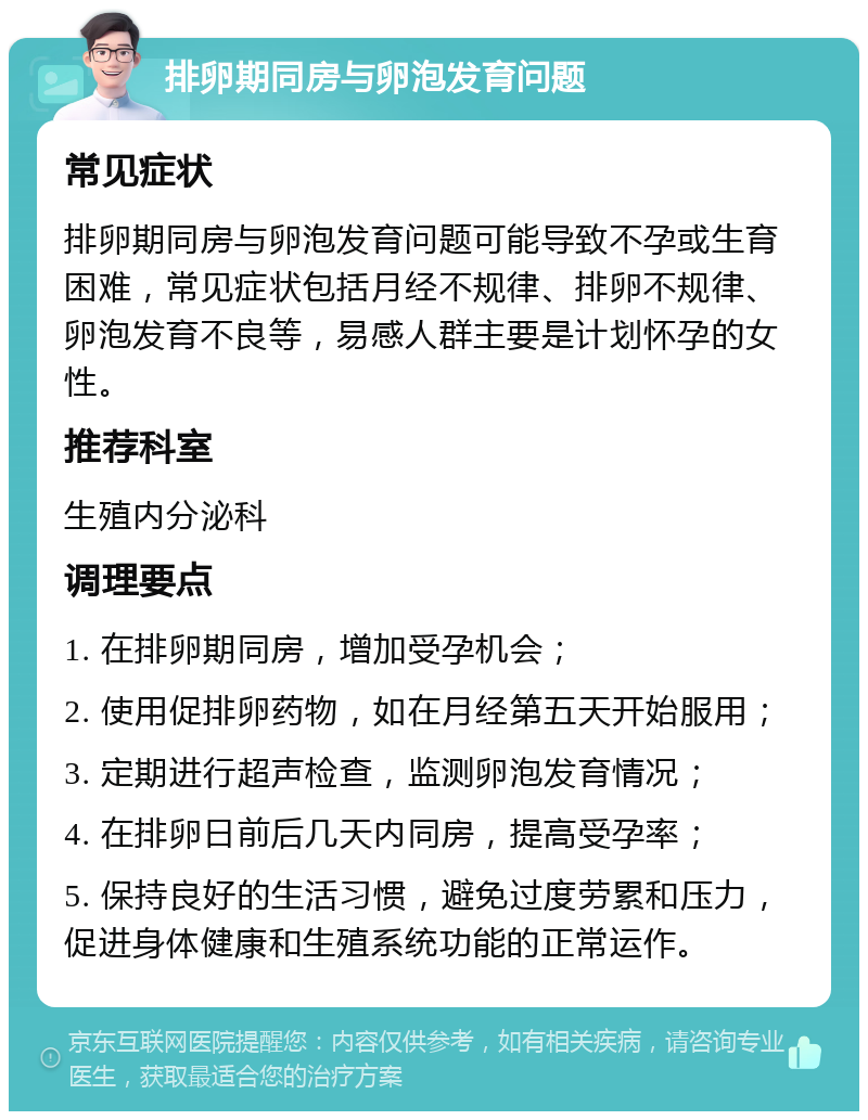 排卵期同房与卵泡发育问题 常见症状 排卵期同房与卵泡发育问题可能导致不孕或生育困难，常见症状包括月经不规律、排卵不规律、卵泡发育不良等，易感人群主要是计划怀孕的女性。 推荐科室 生殖内分泌科 调理要点 1. 在排卵期同房，增加受孕机会； 2. 使用促排卵药物，如在月经第五天开始服用； 3. 定期进行超声检查，监测卵泡发育情况； 4. 在排卵日前后几天内同房，提高受孕率； 5. 保持良好的生活习惯，避免过度劳累和压力，促进身体健康和生殖系统功能的正常运作。